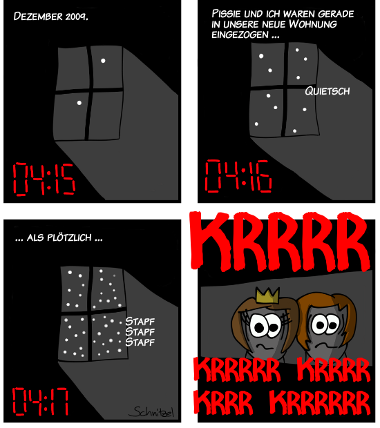 Dezember 2009, 04:15 Uhr.
Pissie und ich waren gerade in unsere neue Wohnung eingezogen als plötzlich...
KRRRR KRRRR