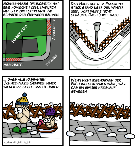 Schnee-Nazis Grundstück hat eine komische Form. Dadurch muss er zwei getrennte Abschnitte des Gehwegs räumen.
Das Haus auf dem Eckgrundstück stand über den Winter leer. Dort wurde nicht geräumt. Das führte dazu ...
... dass alle Passanten Schnee-Nazis Gehweg immer wieder dreckig gemacht haben.
Wenn nicht irgendwann der Frühling gekommen wäre, wäre das ein ewiger Kreislauf gewesen.