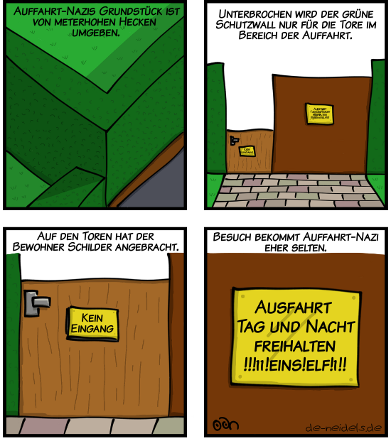 Auffahrt-Nazis Grundstück ist von meterhohen Hecken umgeben.
Unterbrochen wird der grüne Schutzwall nur für die Tore im Bereich der Auffahrt.
Auf den Toren hat der Bewohner Schilder angebracht. "Kein Eingang"
Besuch bekommt Auffahrt-Nazi eher selten. "Ausfahrt Tag und Nacht freihalten !!!11!eins!elf!1!!"