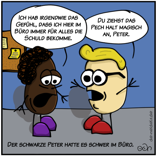 Ich hab irgendwie das Gefühl, dass ich hier im Büro immer für alles die Schuld bekomme.
Du ziehst das Pech halt magisch an, Peter.
Der schwarze Peter hatte es schwer im Büro.