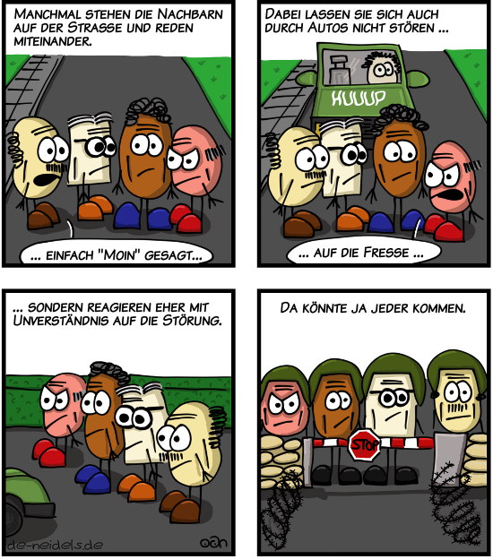 Manchmal stehen die Nachbarn auf der Straße und reden miteinander.
Dabei lassen sie sich auch durch Autos nicht stören...
... sondern reagieren eher mit Unverständnis auf die Störung.
Da könnte ja jeder kommen.