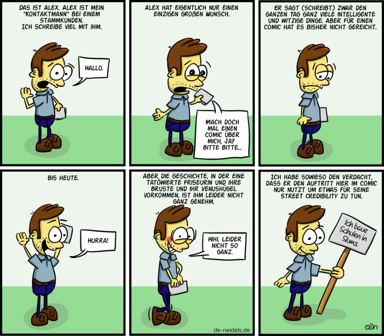Das ist Alex. Alex ist mein "Kontaktmann" bei einem Stammkunden. Ich schreibe viel mit ihm.
Hallo.
Alex hat eigentlich nur einen einzigen großen Wunsch.
Mach doch mal einen Comic über mich, ja? 
Bitte Bitte...
Er sagt (schreibt) zwar den ganzen Tag ganz viele intelligente und witzige Dinge. Aber für einen Comic hat es bisher nicht gereicht.
Bis heute.
Hurra!
Aber die Geschichte, in der eine tatöwierte Friseurin und ihre Bruste und ihr Venushügel vorkommen, ist ihm leider nicht ganz genehm.
Hihi. Leider nicht so ganz.
Ich habe sowieso den Verdacht, dass er den Auftritt hier im Comic nur nutzt um etwas für seine Street Credibility zu tun.
Ich baue Schulen in Slums.