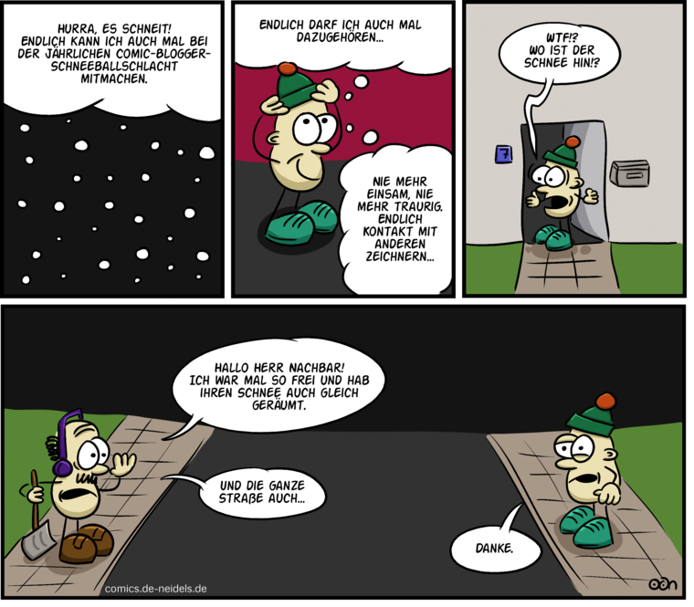 Hurra, es schneit! Endlich kann ich auch mal bei der jährlichen Comic-Blogger-Schneeballschlacht mitmachen.
Endlich darf ich auch mal dazugehören…
Nie mehr einsam, nie mehr traurig. Endlich Kontakt mit anderen Zeichnern…
WTF!? Wo ist der Schnee hin!?
Hallo, Herr Nachbar! Ich war mal so frei und hab ihren Schnee auch gleich geräumt.
Und die Straße auch.
Danke.