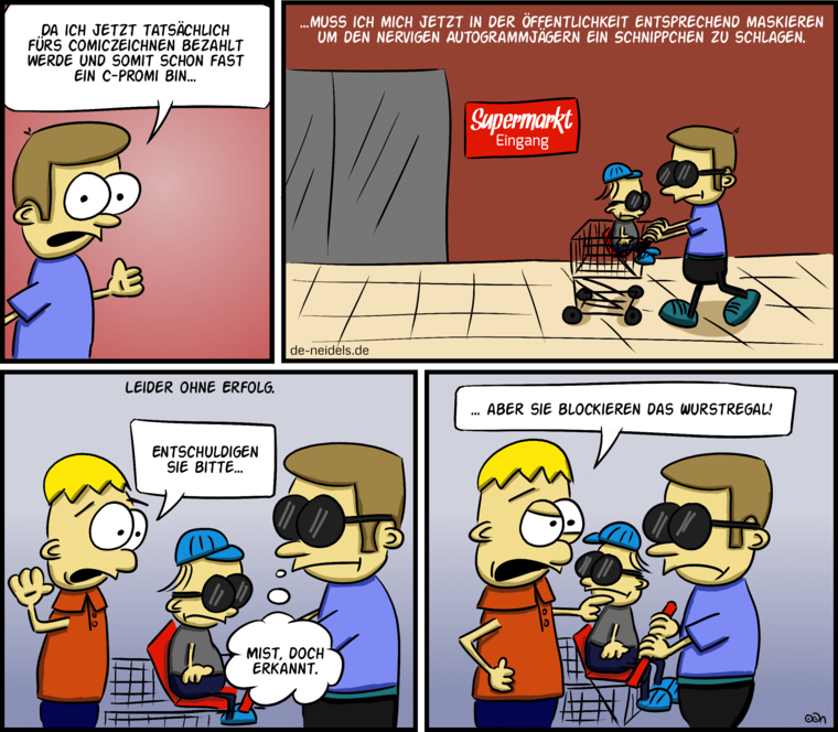 Da ich jetzt tatsächlich fürs Comiczeichnen bezahlt werde und somit schon fast ein C-Promi bin…
…muss ich mich jetzt in der Öffentlichkeit entsprechend maskieren um den nervigen Autogrammjägern ein Schnippchen zu schlagen.
Leider ohne Erfolg.
Entschuldigen sie bitte…
Mist, doch erkannt.
…aber sie blockieren das Wurstregal!