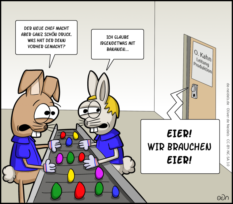 Der neue Chef macht aber ganz schön Druck. Was hat der denn vorher gemacht?
Ich glaube, irgendetwas mit Bananen...
EIER! WIR BRAUCHEN EIER!