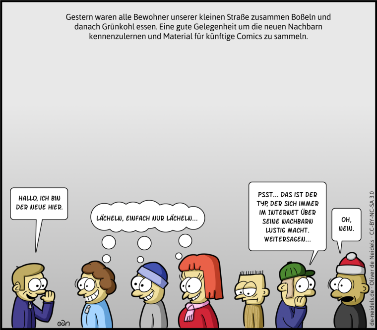 Gestern waren alle Bewohner unserer kleinen Straße zusammen Boßeln und danach Grünkohl essen. Eine gute Gelegenheit um die neuen Nachbarn kennenzulernen und Material für künftige Comics zu sammeln.
Hallo, ich bin der neue hier.
Lächeln, einfach nur lächeln...
Psst, das ist der Typ, der sich immer im Internet über seine Nachbarn lustig macht. Weitersagen...
Oh, nein.