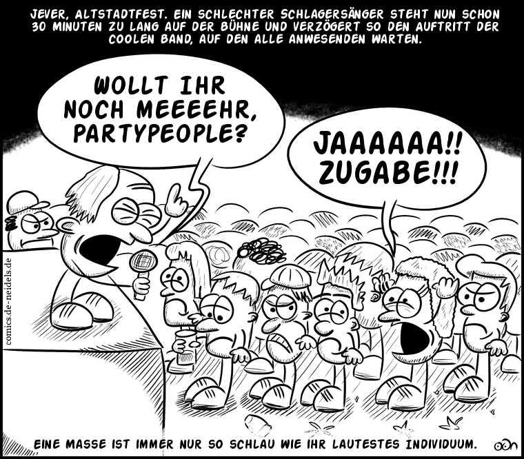 Jever, Altstadtfest. Ein schlechter Schlagersänger steht nun schon 30 Minuten zu lang auf der Bühne und verzögert so den Auftritt der coolen Band, auf den alle anwesenden warten.
Wollt ihr noch meeeehr, Partypeople?
Jaaaaaa!! Zugabe!!!
Eine Masse ist immer nur so schlau wie ihr lautestes Individuum.