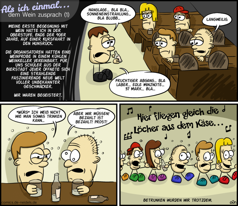 Als ich einmal… dem Wein zusprach (1)
Meine erste Begegnung mit Wein hatte ich in der Oberstufe, Ende der 90er Jahre, auf einer Kursfahrt in den Hunsrück.
Die Organisatoren hatten eine Weinprobe in einem kühlen Weinkeller vereinbart. Für uns Schüler aus der Bierstadt Jever öffnete sich eine strahlende faszinierende neue Welt voller unbekannter Geschmäcker.
Wir waren begeistert.
Hanglage… bla bla… Sonneneinstrahlung… bla bubb…
Fruchtiger Abgang… bla laber… edle Minznote… 37 Mark… bla…
Langweilig.
*Würg* Ich weiß nicht, wie man sowas trinken kann…
Aber wir müssen! Bezahlt ist bezahlt! Prost!
Hier fliegen gleich die Löcher aus dem Käse…
Betrunken wurden wir trotzdem.
