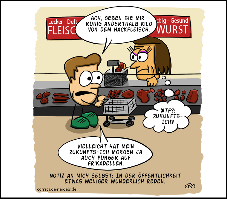 Ach, geben sie mir ruhig anderthalb Kilo von dem Hackfleisch.
Vielleicht hat mein Zukunfts-Ich morgen ja auch Hunger auf Frikadellen.
WTF?! Zukunfts-Ich?
Notiz an mich selbst: In der Öffentlichkeit etwas weniger wunderlich reden.